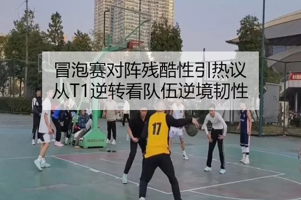 冒泡赛对阵残酷性引热议 从T1逆转看队伍逆境韧性